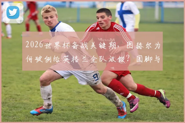 2026世界杯备战关键期，图赫尔为何破例给英格兰全队放假？国脚与家人团聚的背后考量