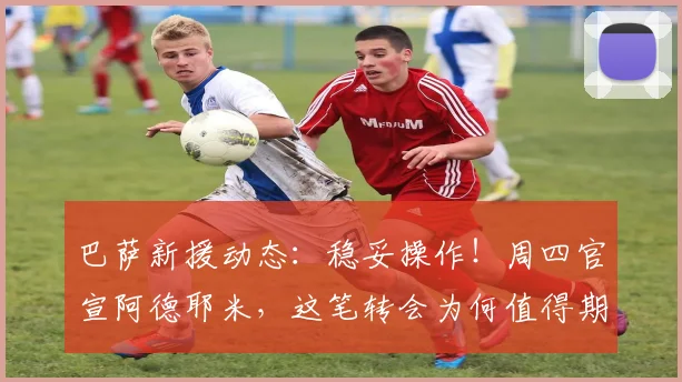 巴萨新援动态：稳妥操作！周四官宣阿德耶米，这笔转会为何值得期待？