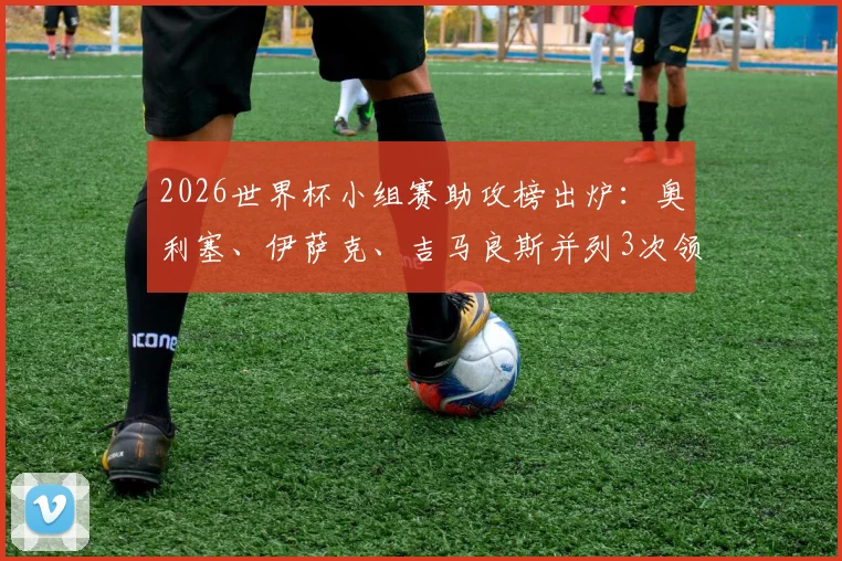 2026世界杯小组赛助攻榜出炉:奥利塞、伊萨克、吉马良斯并列3次领跑,附热门球星助攻数据全览