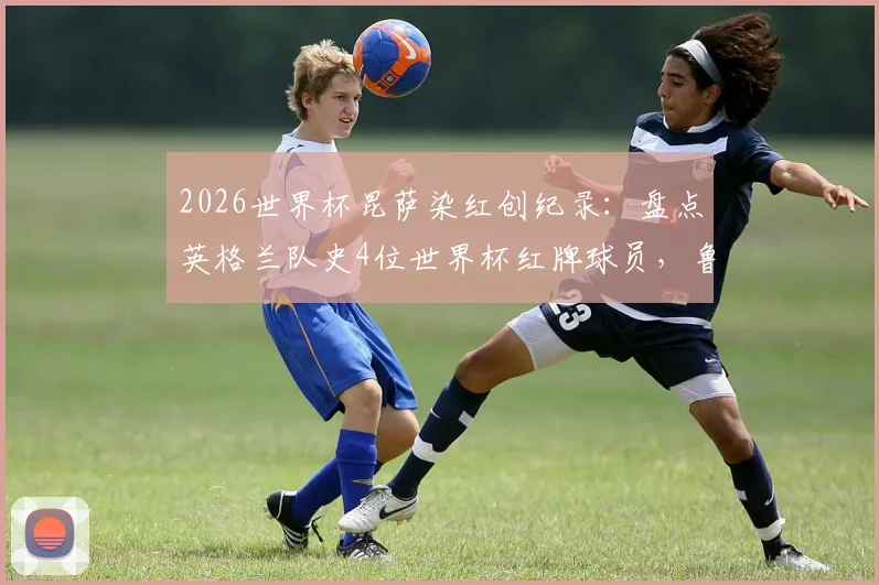2026世界杯昆萨染红创纪录：盘点英格兰队史4位世界杯红牌球员，鲁尼之后他是第4人