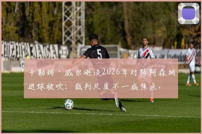卡勒姆·威尔逊谈2026年对阵阿森纳进球被吹：裁判尺度不一成焦点，附争议判罚案例回顾