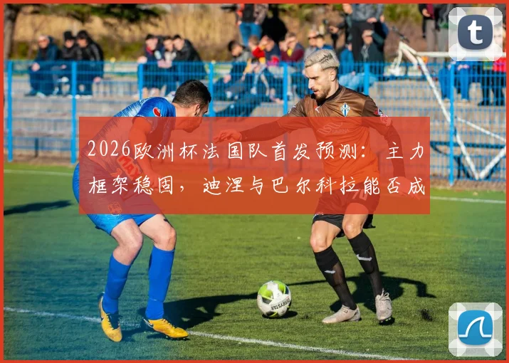 2026欧洲杯法国队首发预测:主力框架稳固,迪涅与巴尔科拉能否成功上位?深度解析德尚用人思路