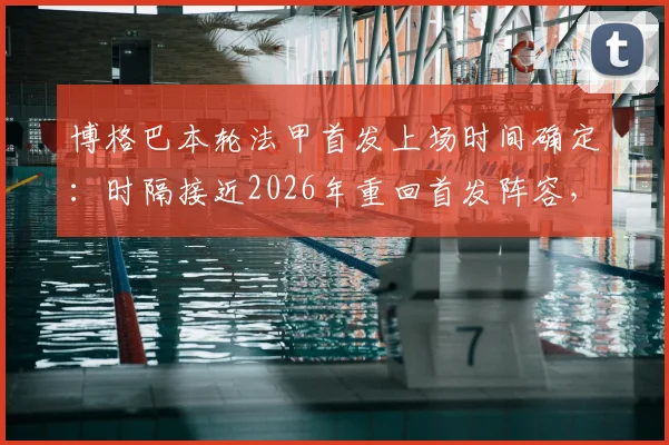 博格巴本轮法甲首发上场时间确定:时隔接近2026年重回首发阵容,法媒最新报道解读其复出前景