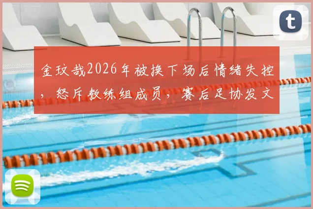 金玟哉2026年被换下场后情绪失控,怒斥教练组成员,赛后足协发文解释事件原委