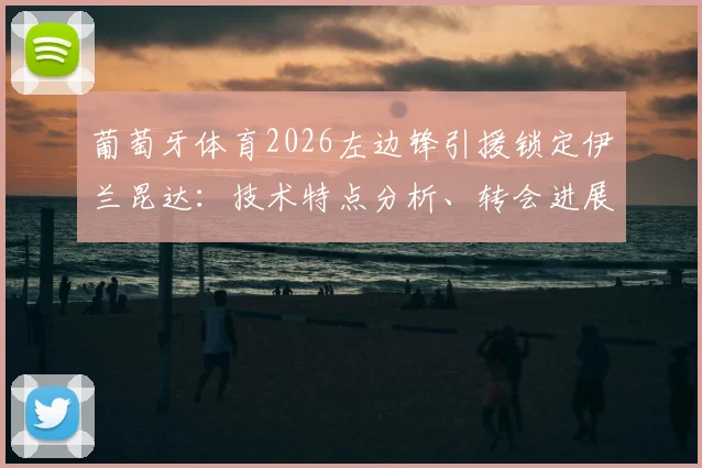 葡萄牙体育2026左边锋引援锁定伊兰昆达:技术特点分析、转会进展及阵容补强展望
