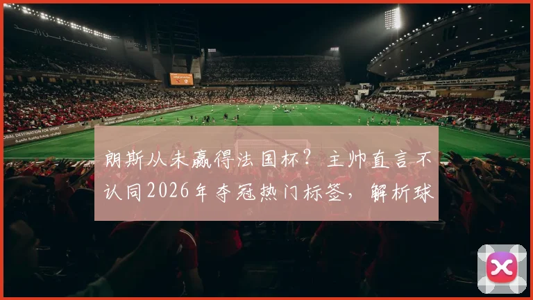 朗斯从未赢得法国杯？主帅直言不认同2026年夺冠热门标签，解析球队真实定位与前景