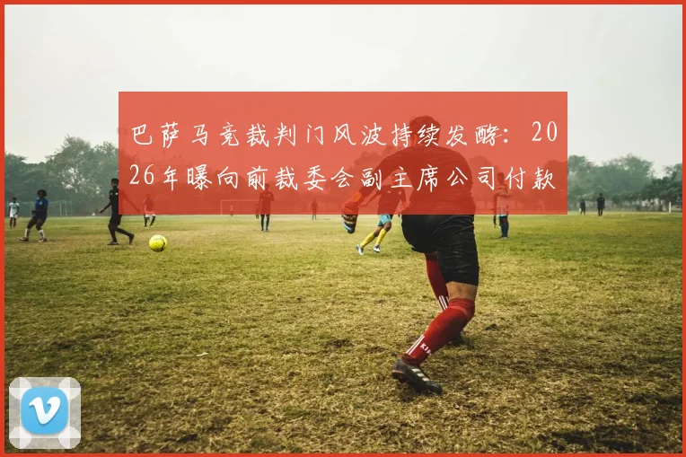 巴萨马竞裁判门风波持续发酵：2026年曝向前裁委会副主席公司付款细节与调查进展全解析