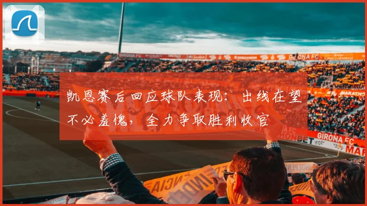 凯恩赛后回应球队表现：出线在望不必羞愧，全力争取胜利收官